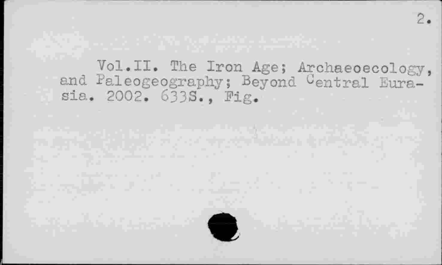 ﻿2
Vol.II. The Iron Age; Archaeoecology, and Paleogeography; Beyond ^entrai Eurasia. 2002. 633S., Fig.